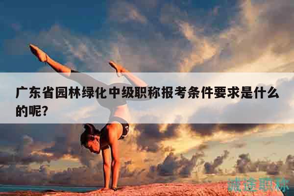 廣東省園林綠化中級職稱報考條件要求是什么的呢？