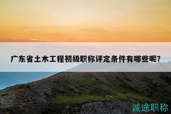廣東省土木工程初級(jí)職稱評(píng)定條件有哪些呢？