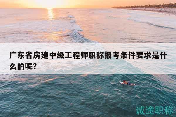 廣東省房建中級工程師職稱報考條件要求是什么的呢？