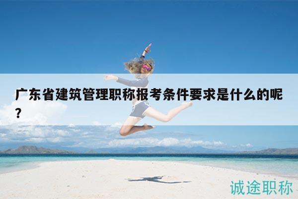廣東省建筑管理職稱報考條件要求是什么的呢？
