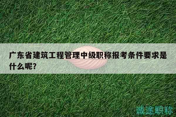 廣東省建筑工程管理中級(jí)職稱報(bào)考條件要求是什么呢？