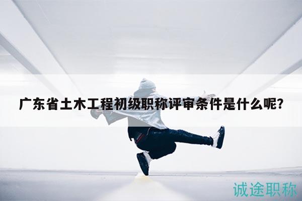 廣東省土木工程初級(jí)職稱評(píng)審條件是什么呢？