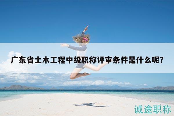 廣東省土木工程中級職稱評審條件是什么呢？