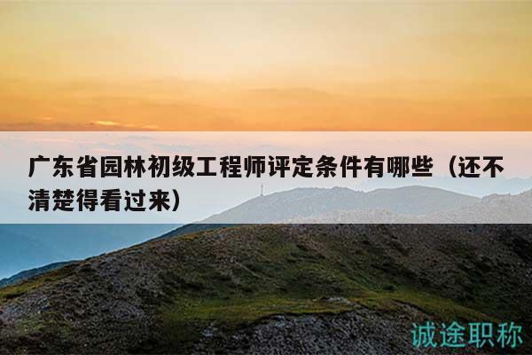 廣東省園林初級工程師評定條件有哪些（還不清楚得看過來）