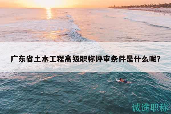 廣東省土木工程高級職稱評審條件是什么呢？