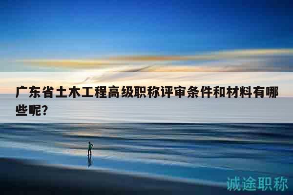 廣東省土木工程高級(jí)職稱評(píng)審條件和材料有哪些呢？