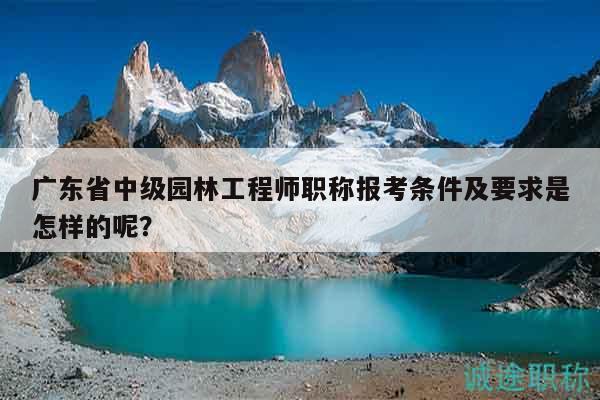廣東省中級園林工程師職稱報考條件及要求是怎樣的呢？