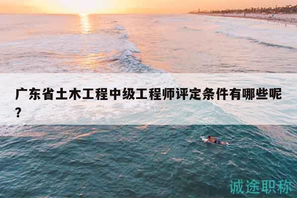 廣東省土木工程中級(jí)工程師評(píng)定條件有哪些呢？