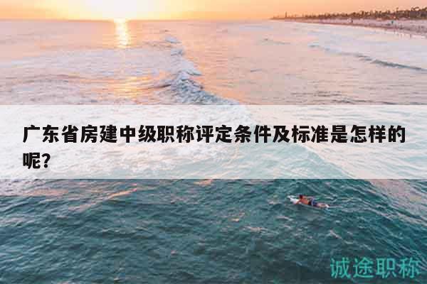 廣東省房建中級(jí)職稱評(píng)定條件及標(biāo)準(zhǔn)是怎樣的呢？