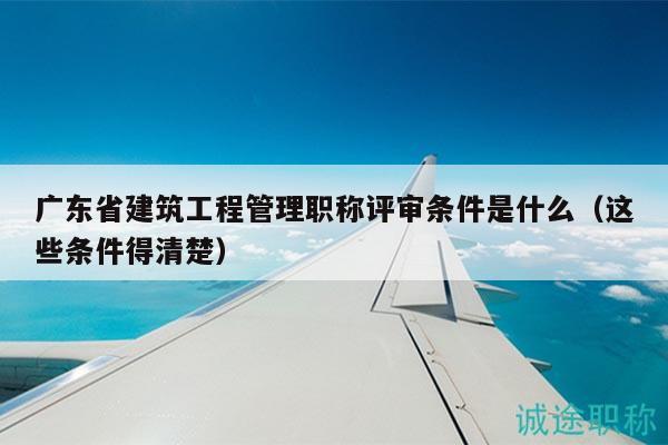 廣東省建筑工程管理職稱(chēng)評(píng)審條件是什么（這些條件得清楚）