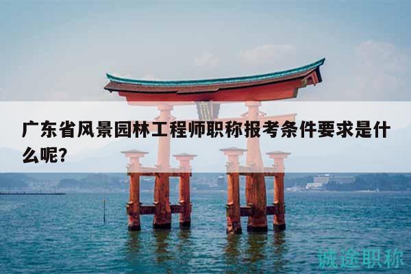 廣東省風景園林工程師職稱報考條件要求是什么呢？