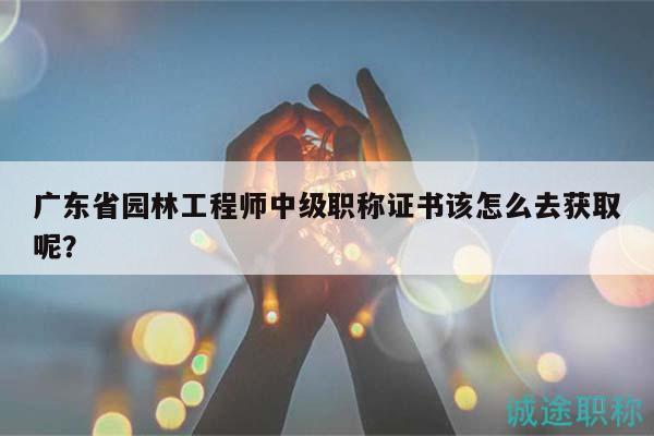 廣東省園林工程師中級職稱證書該怎么去獲取呢？