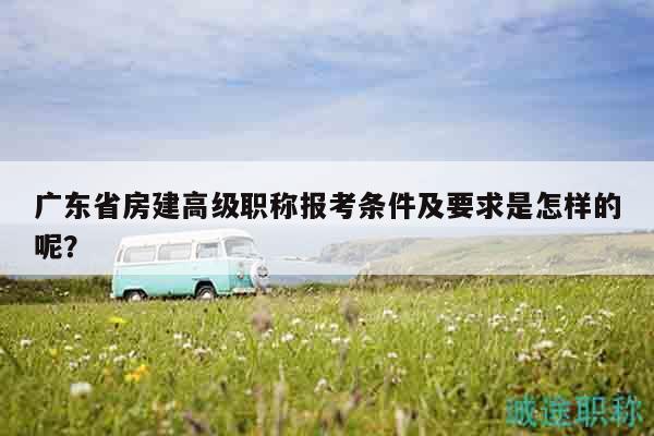廣東省房建高級職稱報(bào)考條件及要求是怎樣的呢？