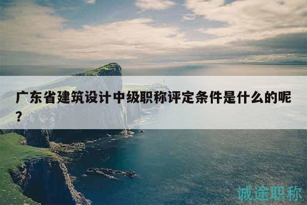 廣東省建筑設(shè)計(jì)中級(jí)職稱評(píng)定條件是什么的呢？