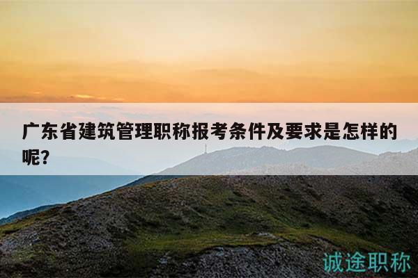 廣東省建筑管理職稱報考條件及要求是怎樣的呢？