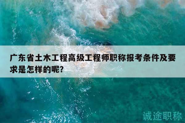 廣東省土木工程高級(jí)工程師職稱報(bào)考條件及要求是怎樣的呢？