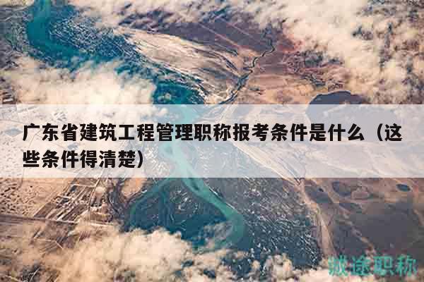 廣東省建筑工程管理職稱報(bào)考條件是什么（這些條件得清楚）