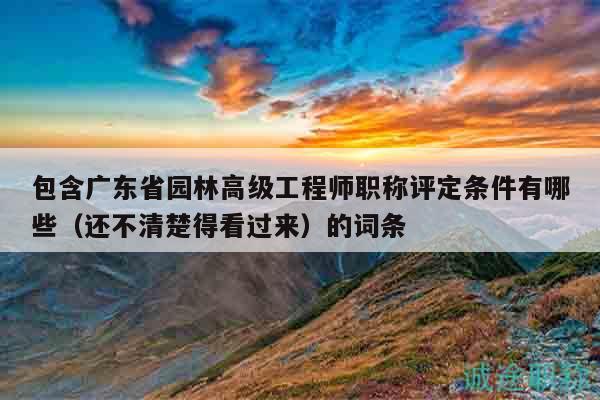 包含廣東省園林高級工程師職稱評定條件有哪些（還不清楚得看過來）