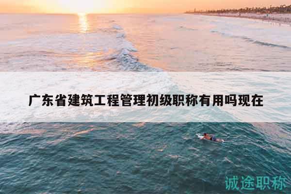廣東省建筑工程管理初級(jí)職稱有用嗎現(xiàn)在