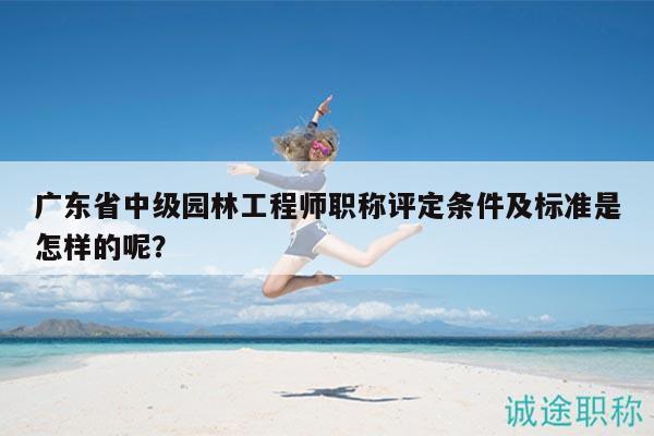 廣東省中級(jí)園林工程師職稱評(píng)定條件及標(biāo)準(zhǔn)是怎樣的呢？