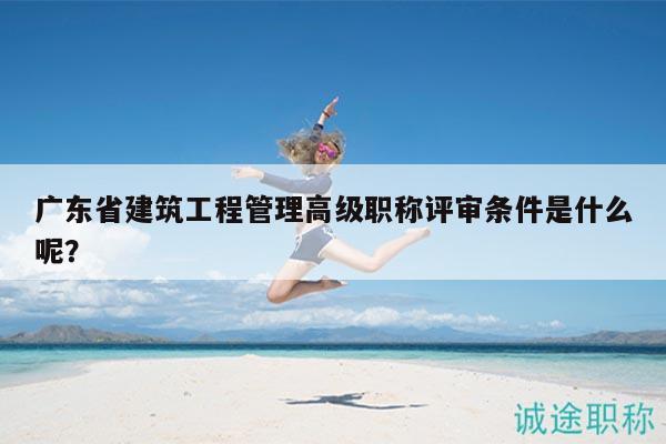 廣東省建筑工程管理高級職稱評審條件是什么呢？