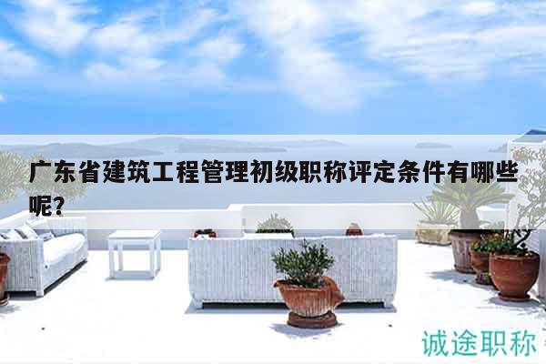 廣東省建筑工程管理初級職稱評定條件有哪些呢？