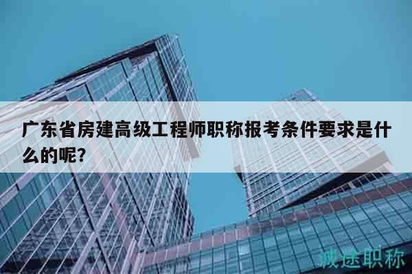 廣東省房建高級工程師職稱報考條件要求是什么的呢？