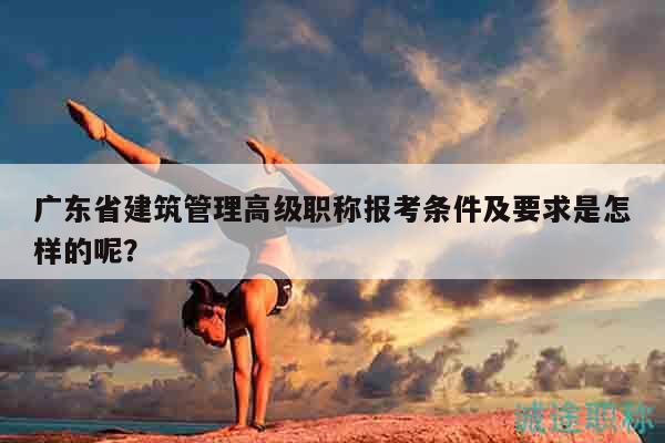 廣東省建筑管理高級職稱報考條件及要求是怎樣的呢？