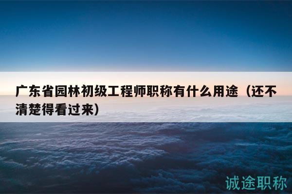 廣東省園林初級工程師職稱有什么用途（還不清楚得看過來）