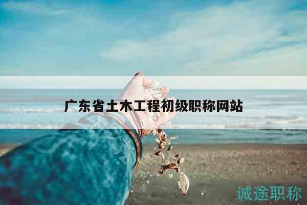 廣東省土木工程初級(jí)職稱網(wǎng)站