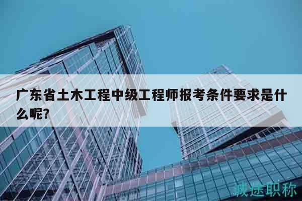 廣東省土木工程中級工程師報考條件要求是什么呢？