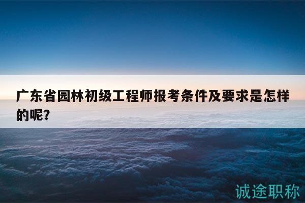 廣東省園林初級工程師報考條件及要求是怎樣的呢？
