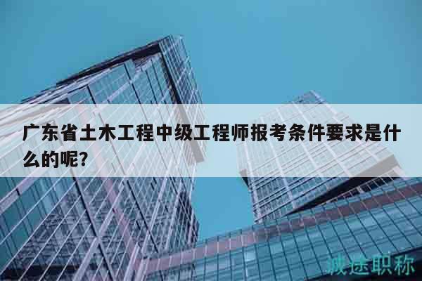 廣東省土木工程中級(jí)工程師報(bào)考條件要求是什么的呢？