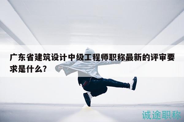 廣東省建筑設(shè)計中級工程師職稱最新的評審要求是什么？