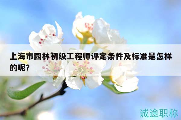 上海市園林初級(jí)工程師評(píng)定條件及標(biāo)準(zhǔn)是怎樣的呢？