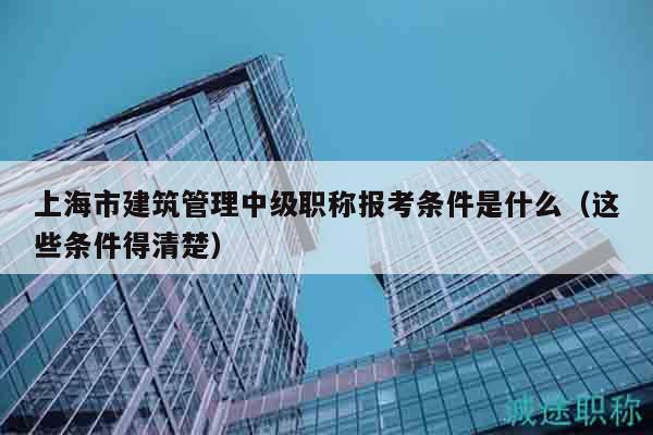 上海市建筑管理中級職稱報考條件是什么（這些條件得清楚）