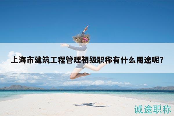 上海市建筑工程管理初級職稱有什么用途呢？