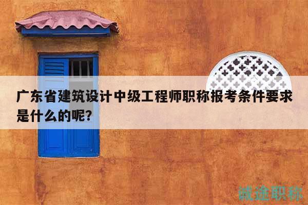 廣東省建筑設(shè)計中級工程師職稱報考條件要求是什么的呢？