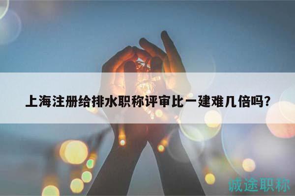 上海注冊給排水職稱評審比一建難幾倍嗎？