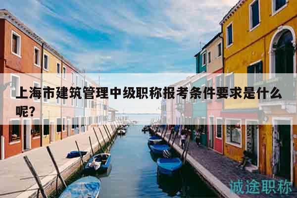 上海市建筑管理中級(jí)職稱報(bào)考條件要求是什么呢？