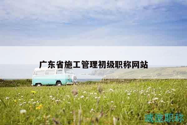 廣東省施工管理初級職稱網(wǎng)站