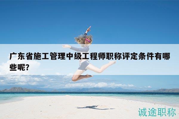 廣東省施工管理中級(jí)工程師職稱(chēng)評(píng)定條件有哪些呢？