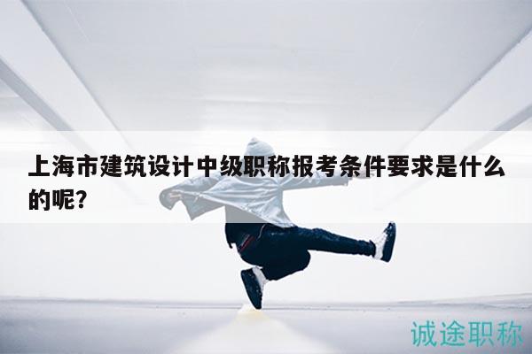 上海市建筑設計中級職稱報考條件要求是什么的呢？