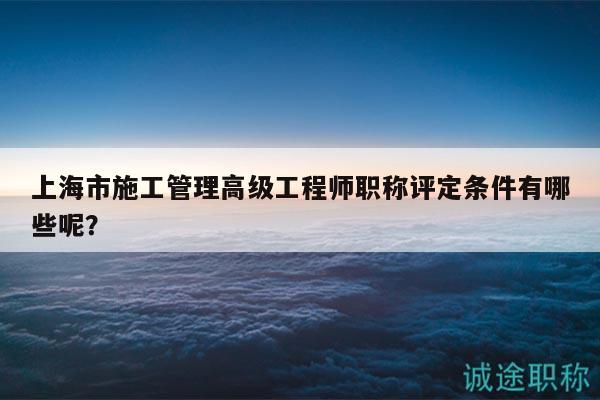 上海市施工管理高級(jí)工程師職稱評(píng)定條件有哪些呢？