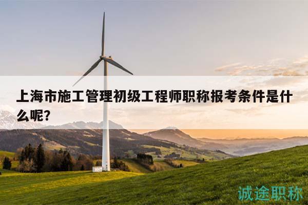 上海市施工管理初級工程師職稱報(bào)考條件是什么呢？