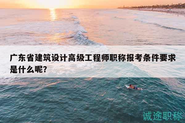 廣東省建筑設(shè)計(jì)高級(jí)工程師職稱(chēng)報(bào)考條件要求是什么呢？