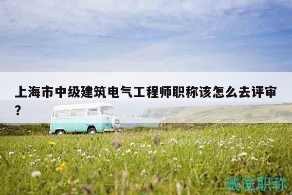 上海市中級(jí)建筑電氣工程師職稱(chēng)該怎么去評(píng)審？