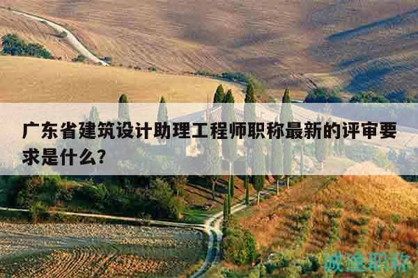 廣東省建筑設(shè)計助理工程師職稱最新的評審要求是什么？
