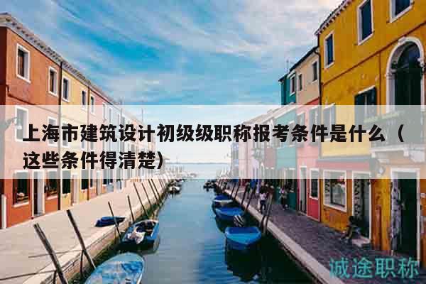 上海市建筑設計初級級職稱報考條件是什么（這些條件得清楚）