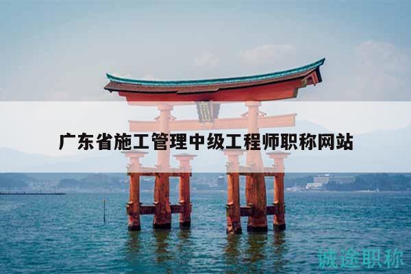廣東省施工管理中級工程師職稱網(wǎng)站